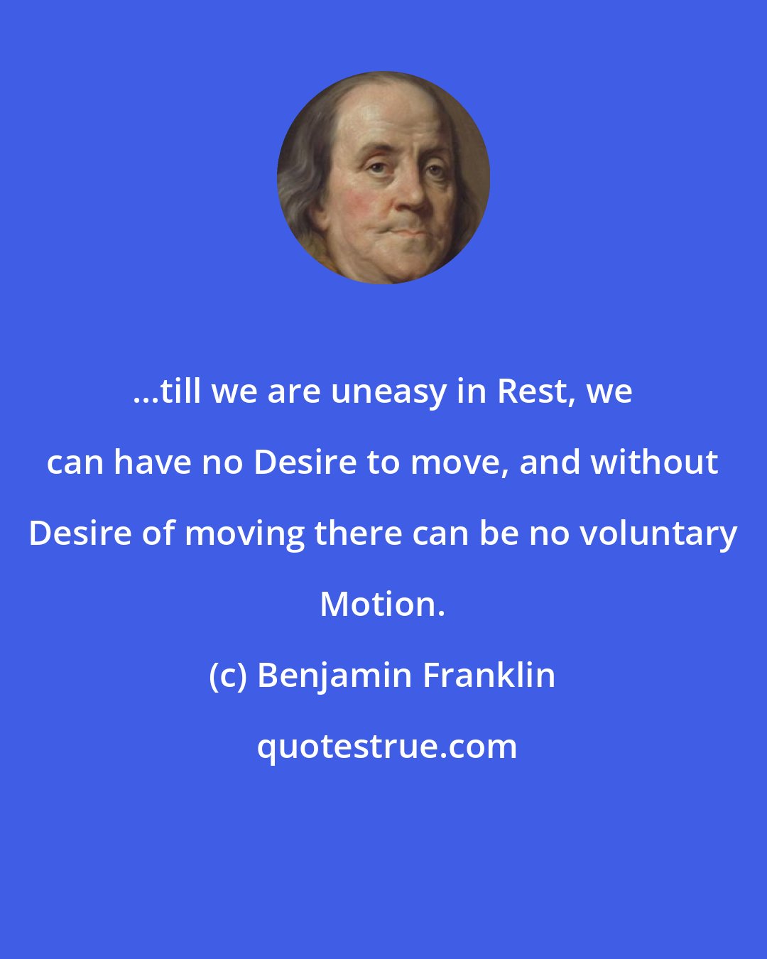 Benjamin Franklin: ...till we are uneasy in Rest, we can have no Desire to move, and without Desire of moving there can be no voluntary Motion.