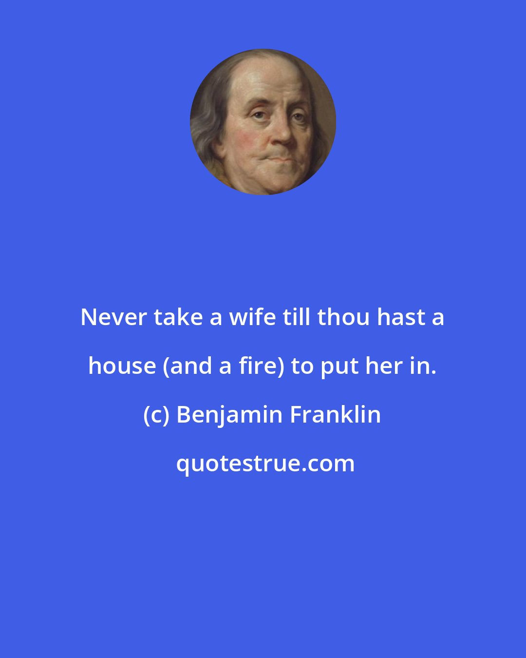 Benjamin Franklin: Never take a wife till thou hast a house (and a fire) to put her in.