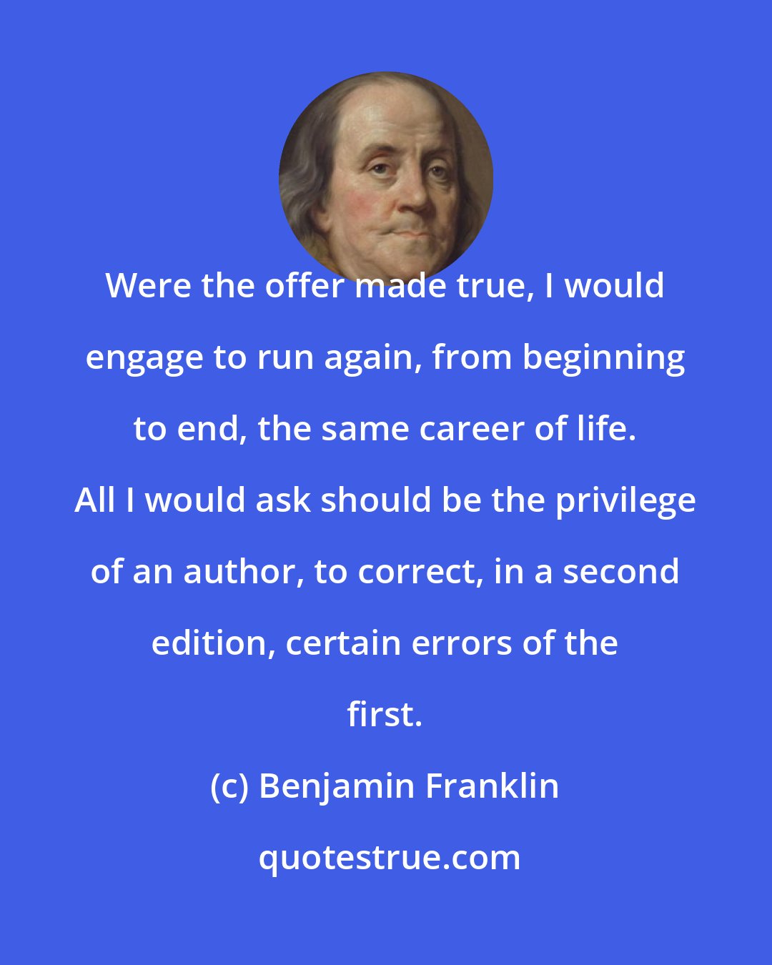 Benjamin Franklin: Were the offer made true, I would engage to run again, from beginning to end, the same career of life. All I would ask should be the privilege of an author, to correct, in a second edition, certain errors of the first.