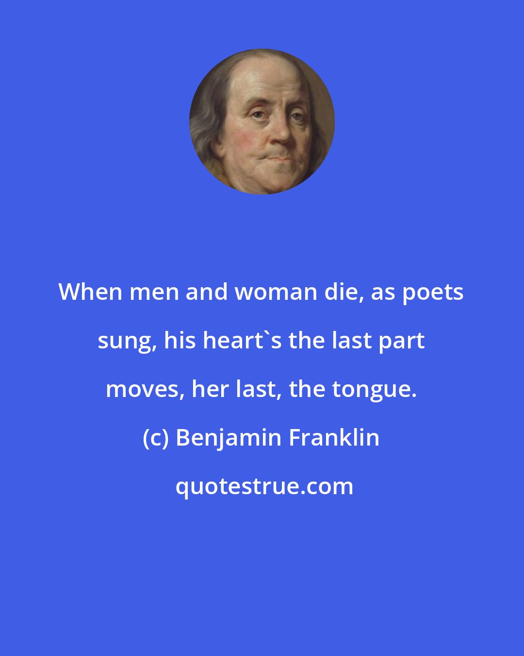 Benjamin Franklin: When men and woman die, as poets sung, his heart's the last part moves, her last, the tongue.