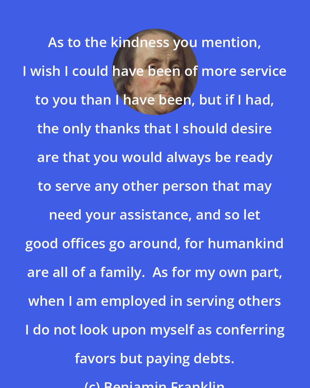 Benjamin Franklin: As to the kindness you mention, I wish I could have been of more service to you than I have been, but if I had, the only thanks that I should desire are that you would always be ready to serve any other person that may need your assistance, and so let good offices go around, for humankind are all of a family.  As for my own part, when I am employed in serving others I do not look upon myself as conferring favors but paying debts.