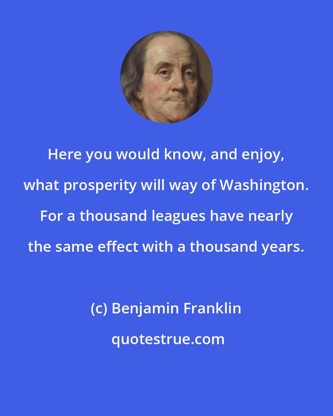 Benjamin Franklin: Here you would know, and enjoy, what prosperity will way of Washington. For a thousand leagues have nearly the same effect with a thousand years.