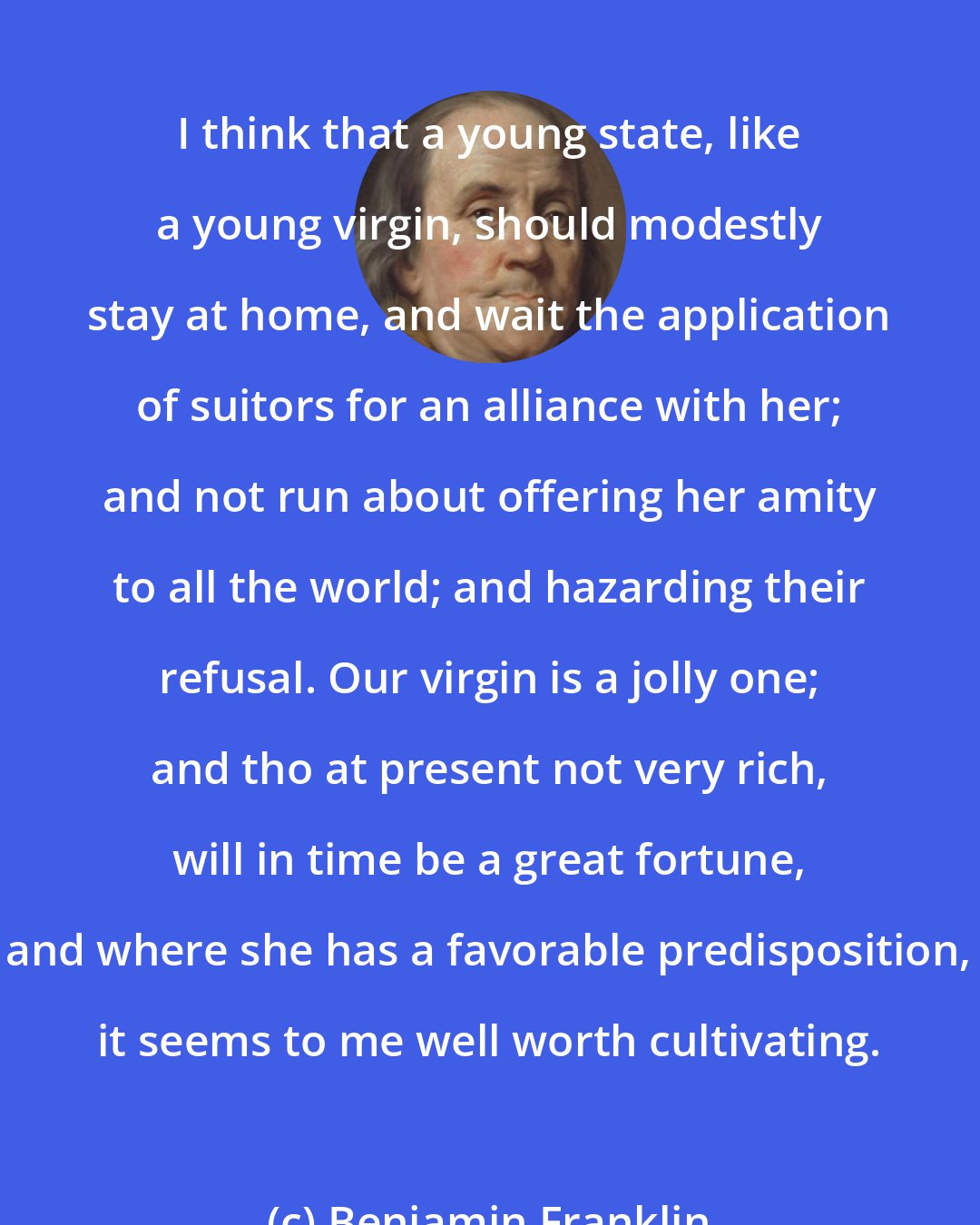 Benjamin Franklin: I think that a young state, like a young virgin, should modestly stay at home, and wait the application of suitors for an alliance with her; and not run about offering her amity to all the world; and hazarding their refusal. Our virgin is a jolly one; and tho at present not very rich, will in time be a great fortune, and where she has a favorable predisposition, it seems to me well worth cultivating.