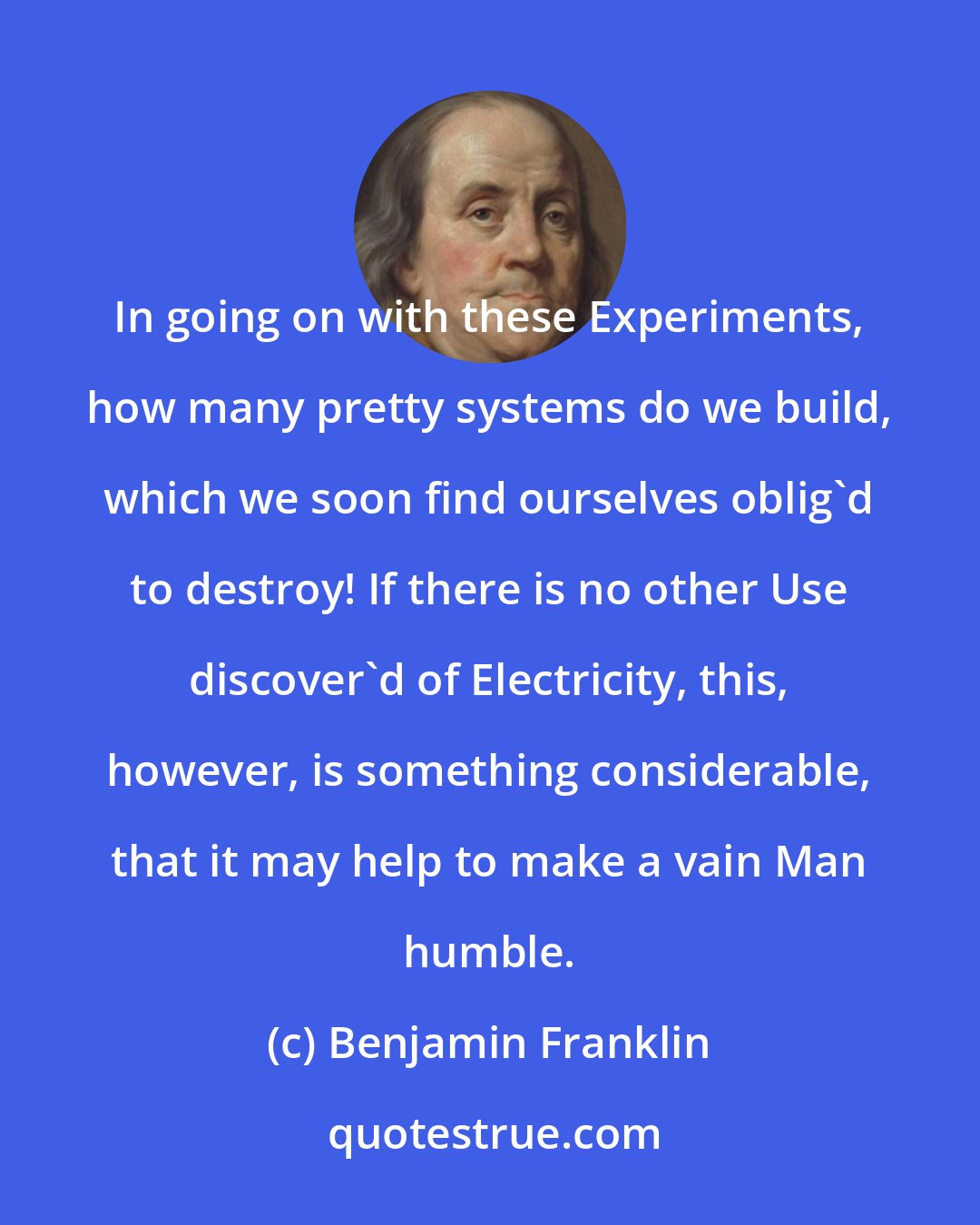 Benjamin Franklin: In going on with these Experiments, how many pretty systems do we build, which we soon find ourselves oblig'd to destroy! If there is no other Use discover'd of Electricity, this, however, is something considerable, that it may help to make a vain Man humble.