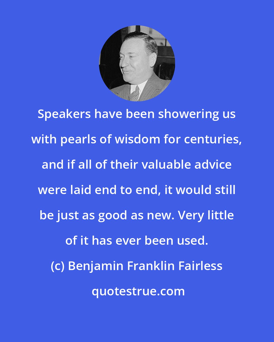 Benjamin Franklin Fairless: Speakers have been showering us with pearls of wisdom for centuries, and if all of their valuable advice were laid end to end, it would still be just as good as new. Very little of it has ever been used.