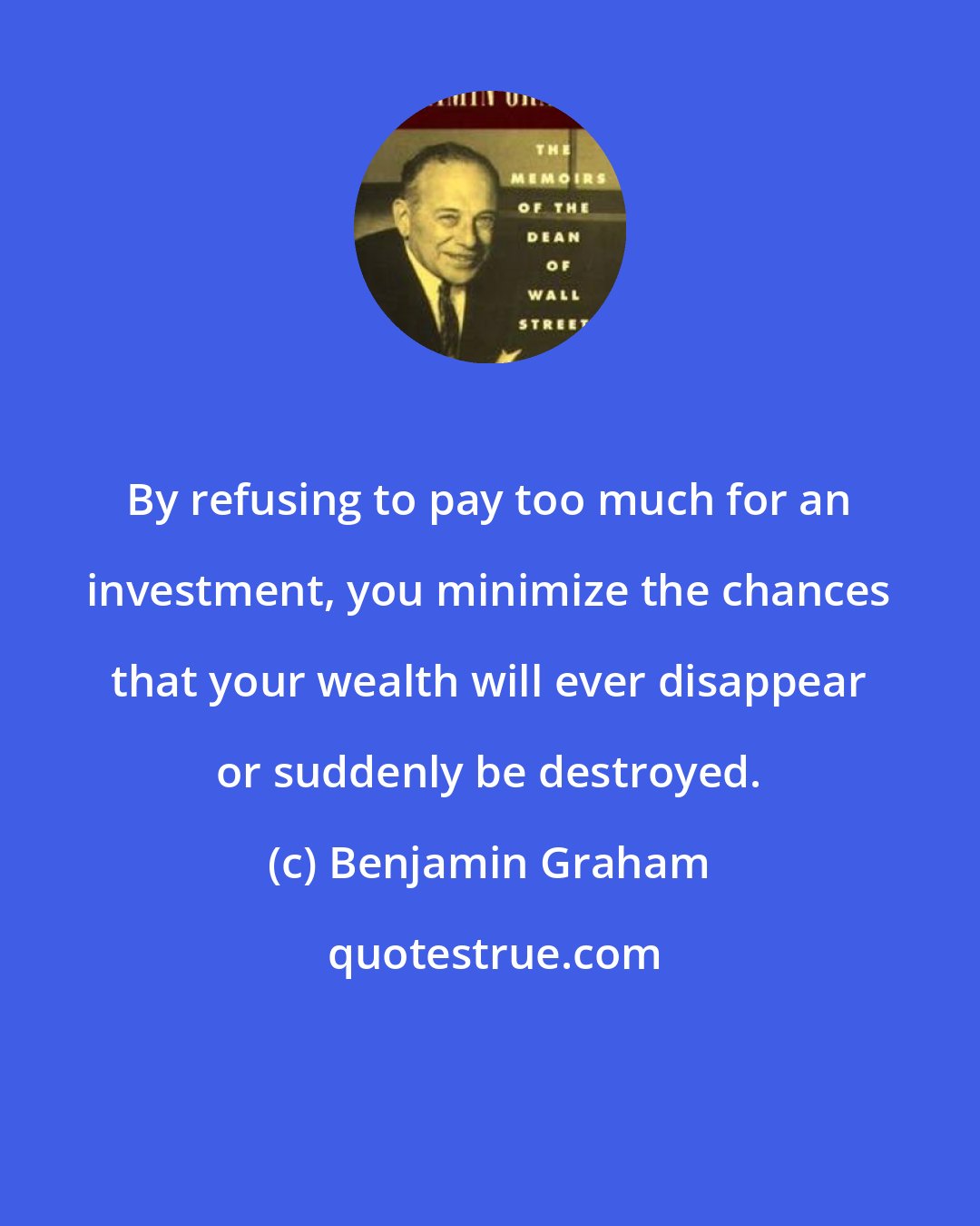 Benjamin Graham: By refusing to pay too much for an investment, you minimize the chances that your wealth will ever disappear or suddenly be destroyed.