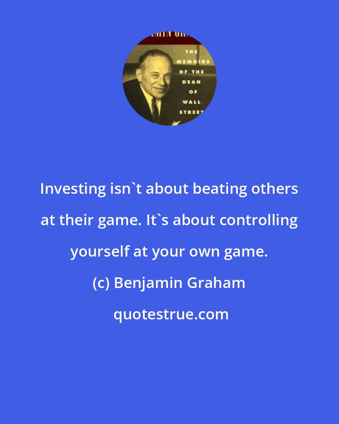 Benjamin Graham: Investing isn't about beating others at their game. It's about controlling yourself at your own game.