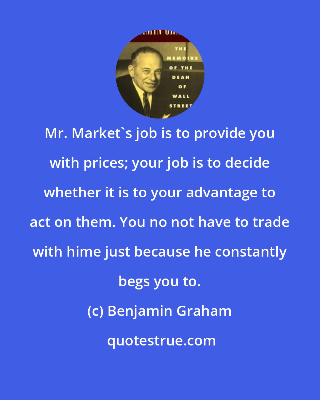 Benjamin Graham: Mr. Market's job is to provide you with prices; your job is to decide whether it is to your advantage to act on them. You no not have to trade with hime just because he constantly begs you to.