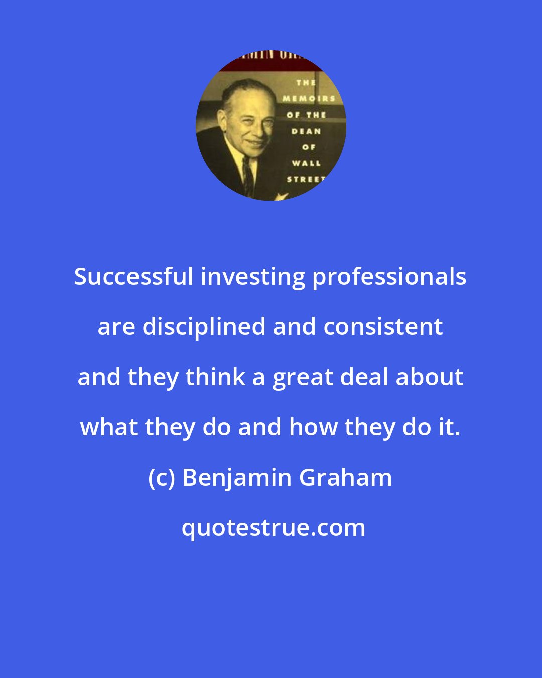 Benjamin Graham: Successful investing professionals are disciplined and consistent and they think a great deal about what they do and how they do it.