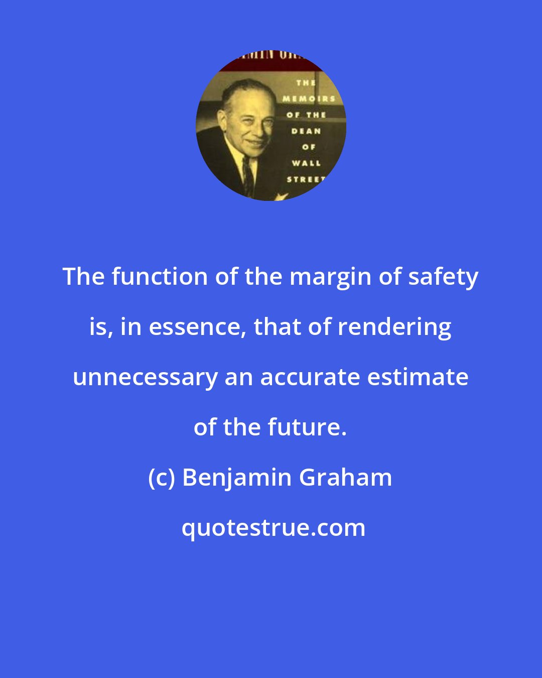 Benjamin Graham: The function of the margin of safety is, in essence, that of rendering unnecessary an accurate estimate of the future.