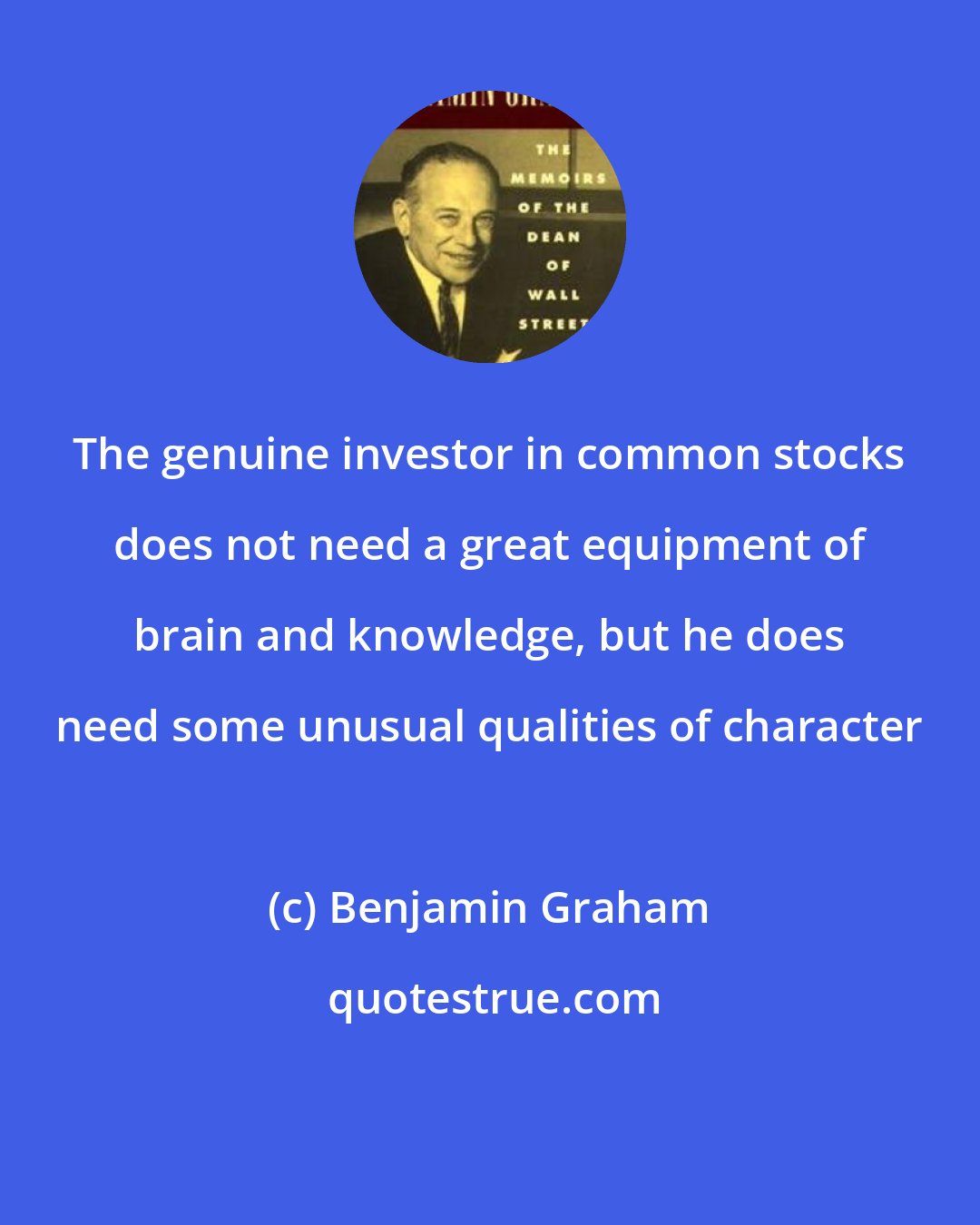 Benjamin Graham: The genuine investor in common stocks does not need a great equipment of brain and knowledge, but he does need some unusual qualities of character