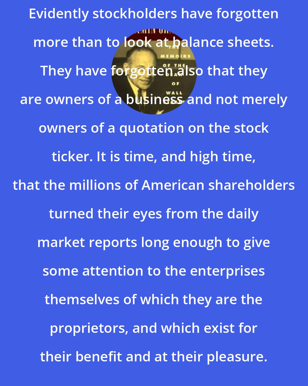 Benjamin Graham: Evidently stockholders have forgotten more than to look at balance sheets. They have forgotten also that they are owners of a business and not merely owners of a quotation on the stock ticker. It is time, and high time, that the millions of American shareholders turned their eyes from the daily market reports long enough to give some attention to the enterprises themselves of which they are the proprietors, and which exist for their benefit and at their pleasure.