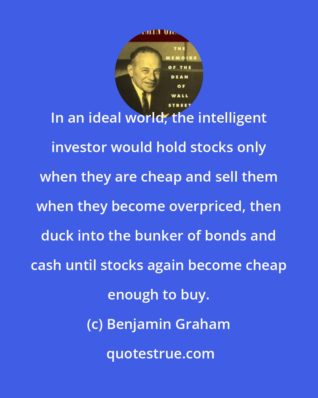 Benjamin Graham: In an ideal world, the intelligent investor would hold stocks only when they are cheap and sell them when they become overpriced, then duck into the bunker of bonds and cash until stocks again become cheap enough to buy.