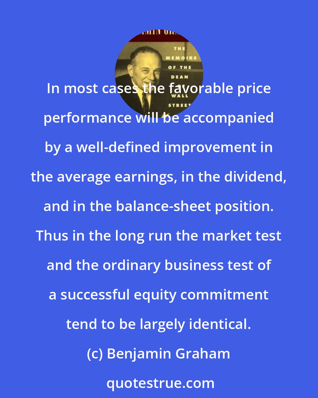 Benjamin Graham: In most cases the favorable price performance will be accompanied by a well-defined improvement in the average earnings, in the dividend, and in the balance-sheet position. Thus in the long run the market test and the ordinary business test of a successful equity commitment tend to be largely identical.