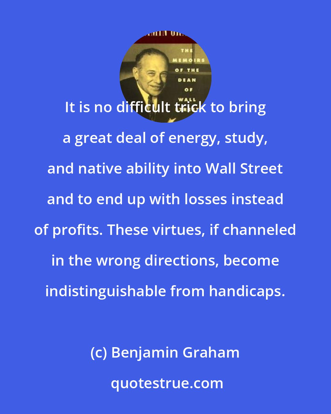 Benjamin Graham: It is no difficult trick to bring a great deal of energy, study, and native ability into Wall Street and to end up with losses instead of profits. These virtues, if channeled in the wrong directions, become indistinguishable from handicaps.