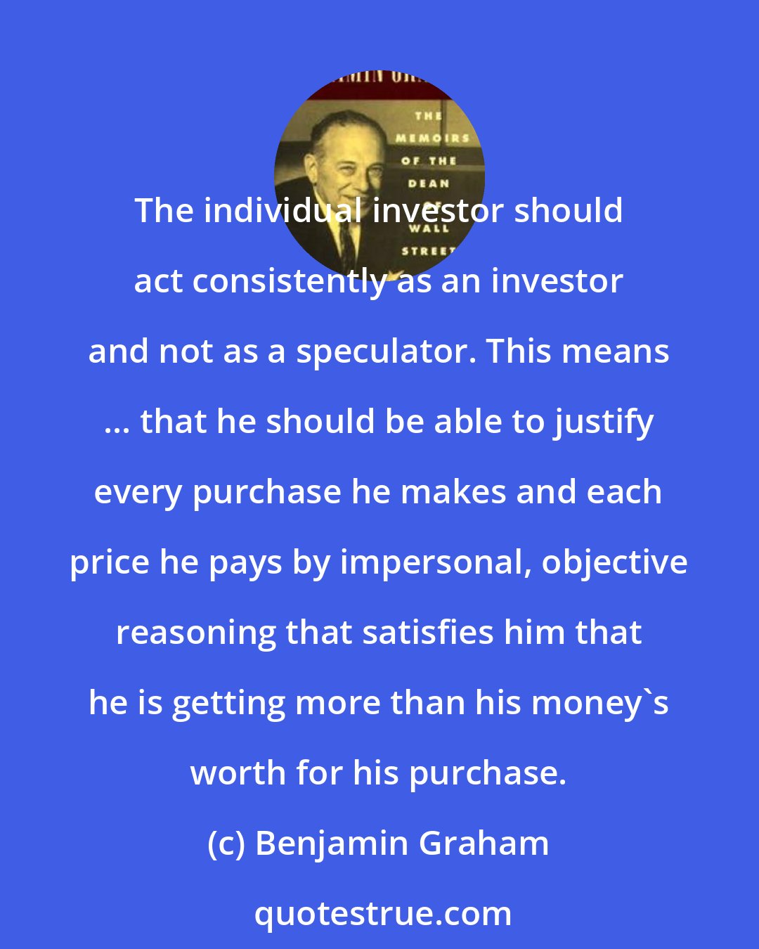 Benjamin Graham: The individual investor should act consistently as an investor and not as a speculator. This means ... that he should be able to justify every purchase he makes and each price he pays by impersonal, objective reasoning that satisfies him that he is getting more than his money's worth for his purchase.