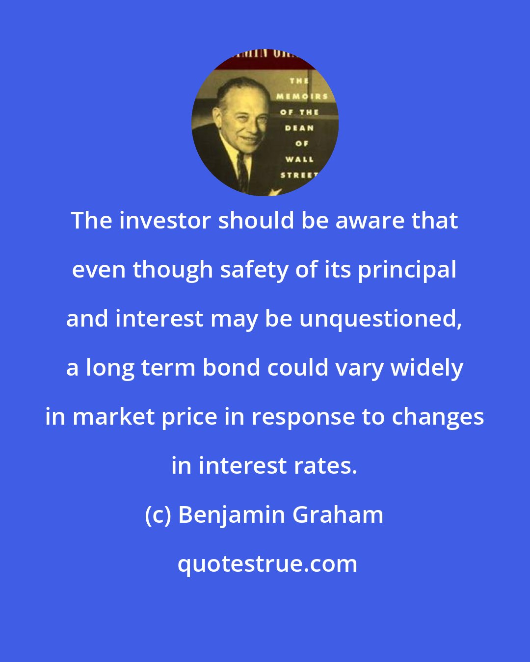 Benjamin Graham: The investor should be aware that even though safety of its principal and interest may be unquestioned, a long term bond could vary widely in market price in response to changes in interest rates.