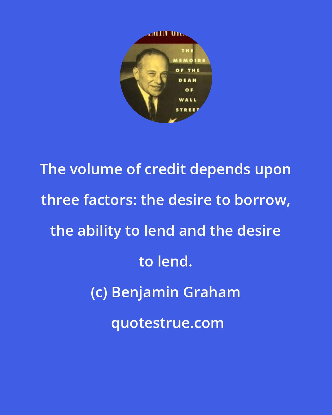 Benjamin Graham: The volume of credit depends upon three factors: the desire to borrow, the ability to lend and the desire to lend.