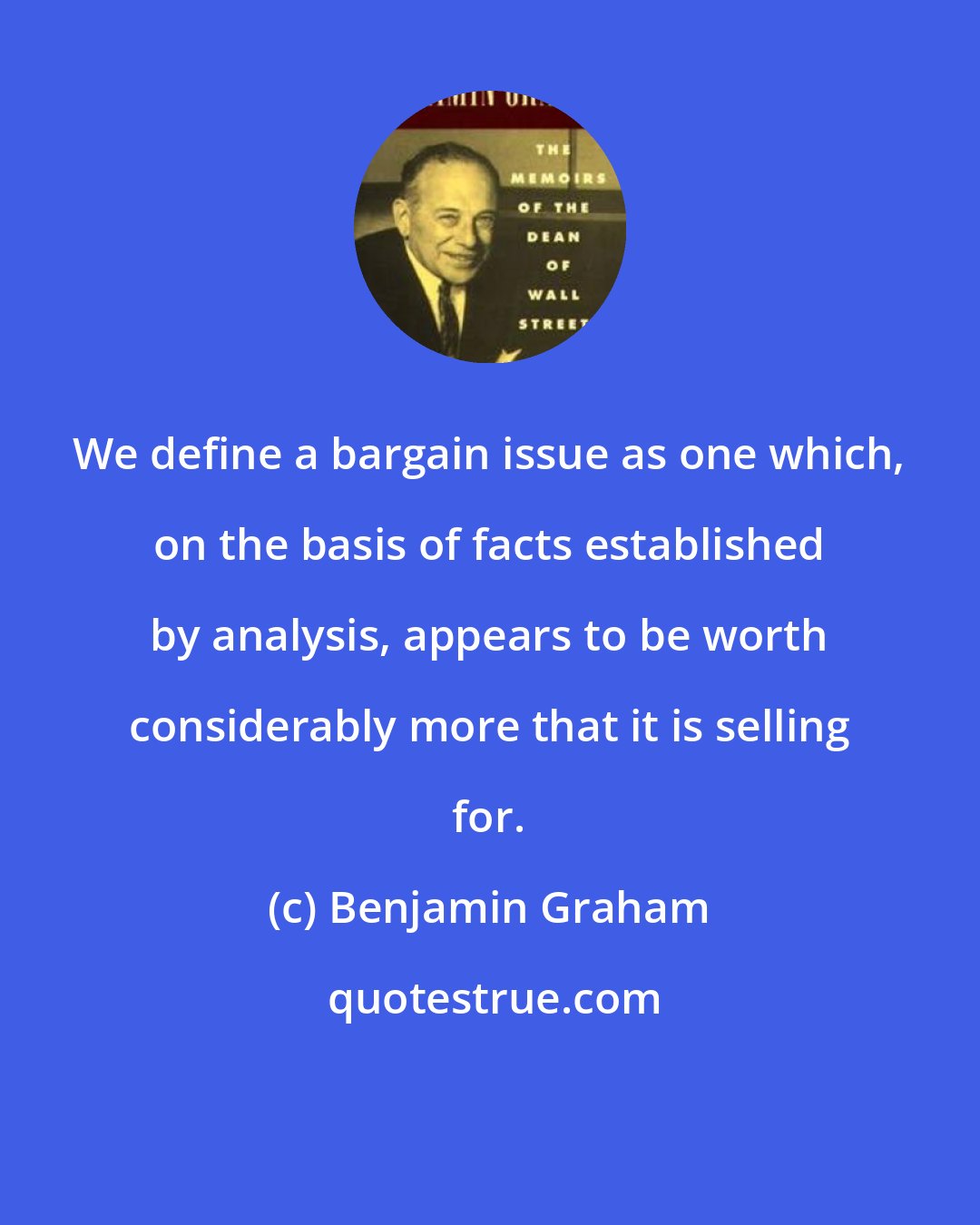 Benjamin Graham: We define a bargain issue as one which, on the basis of facts established by analysis, appears to be worth considerably more that it is selling for.