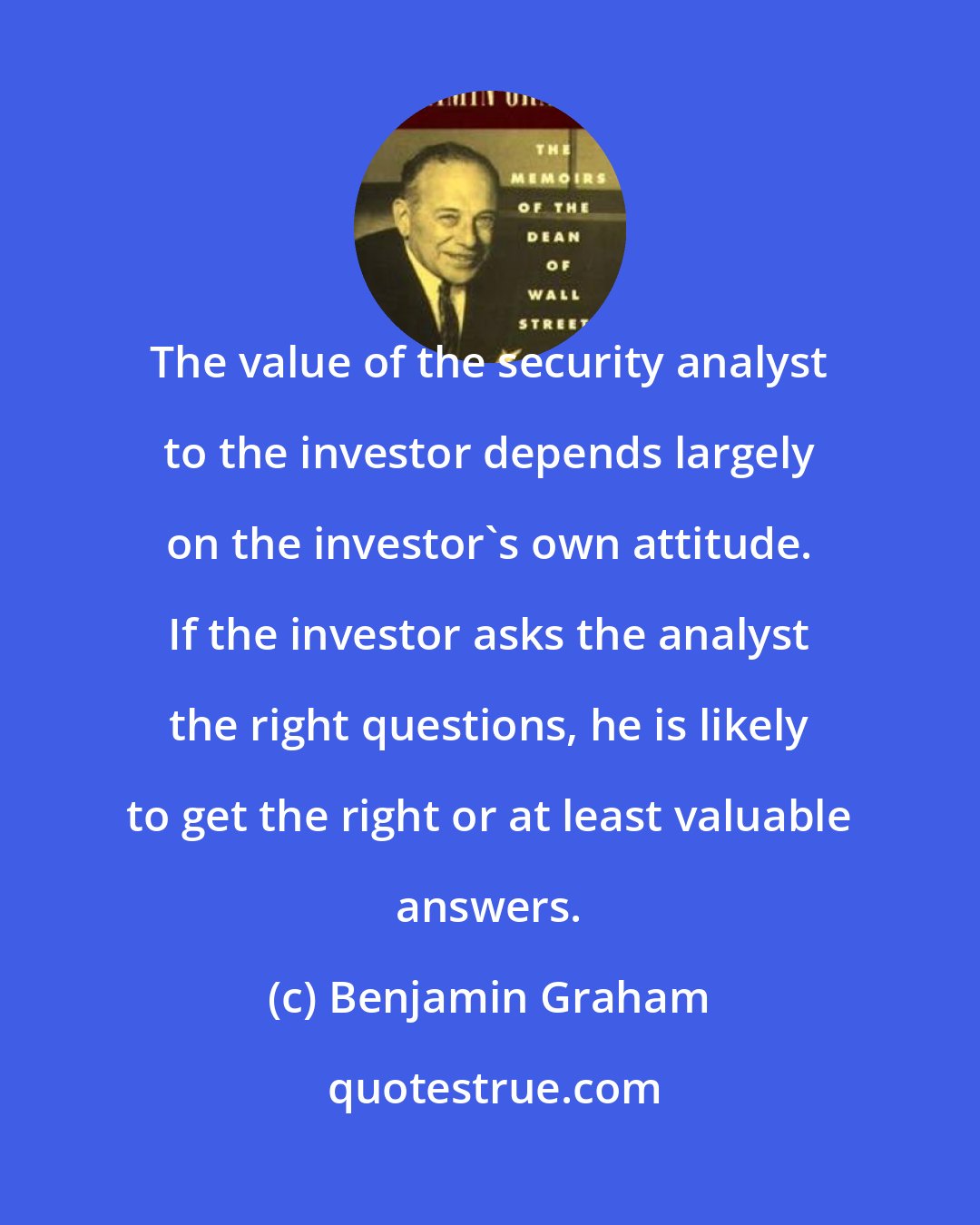 Benjamin Graham: The value of the security analyst to the investor depends largely on the investor's own attitude. If the investor asks the analyst the right questions, he is likely to get the right or at least valuable answers.