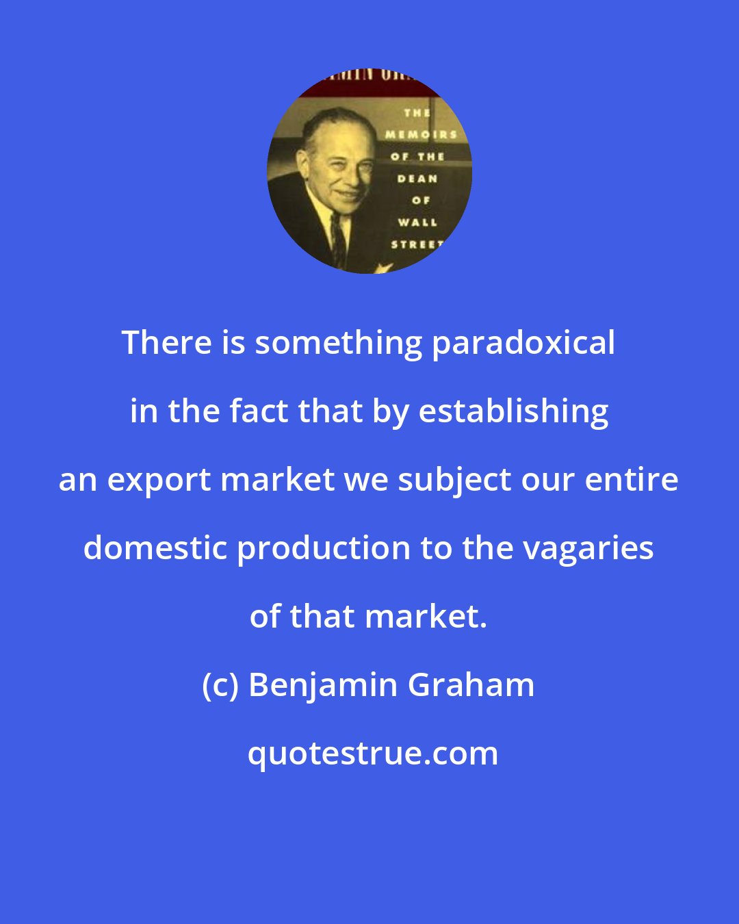 Benjamin Graham: There is something paradoxical in the fact that by establishing an export market we subject our entire domestic production to the vagaries of that market.