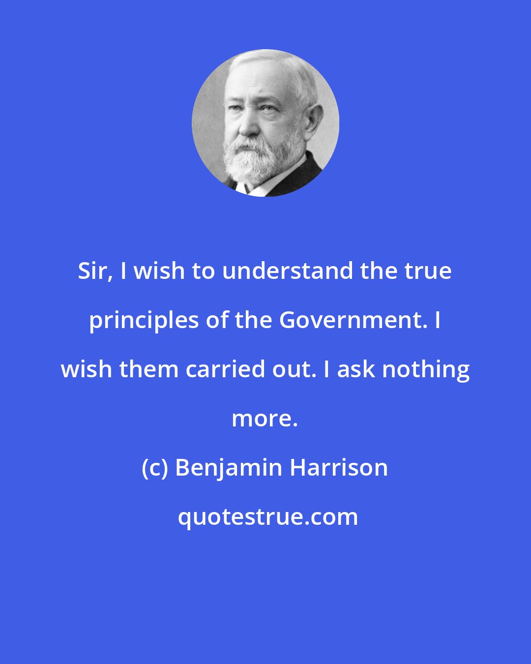 Benjamin Harrison: Sir, I wish to understand the true principles of the Government. I wish them carried out. I ask nothing more.