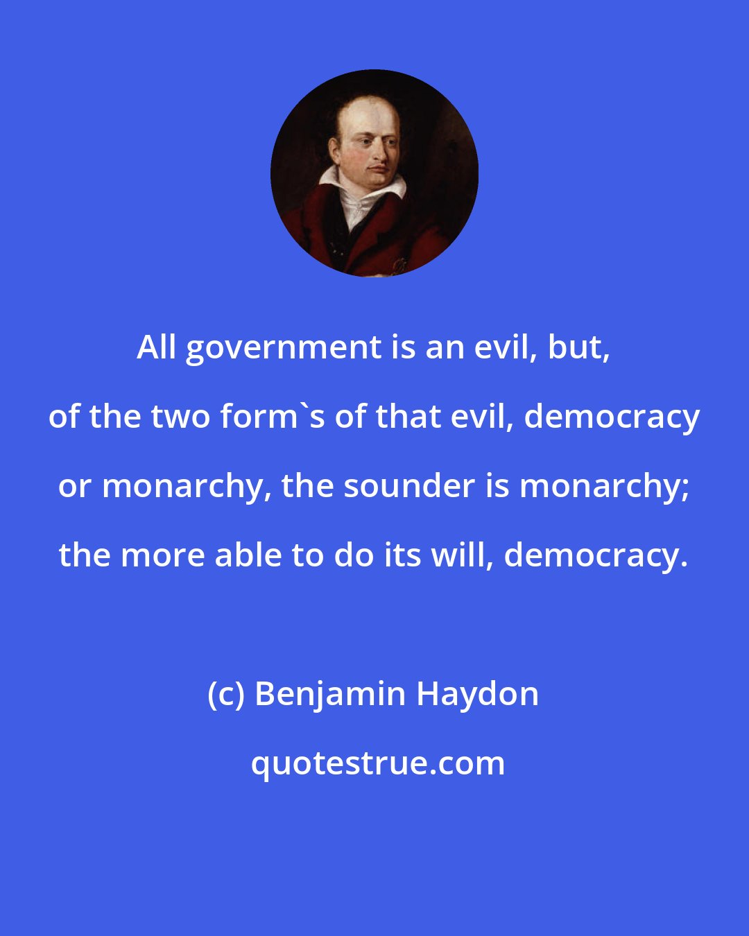 Benjamin Haydon: All government is an evil, but, of the two form's of that evil, democracy or monarchy, the sounder is monarchy; the more able to do its will, democracy.