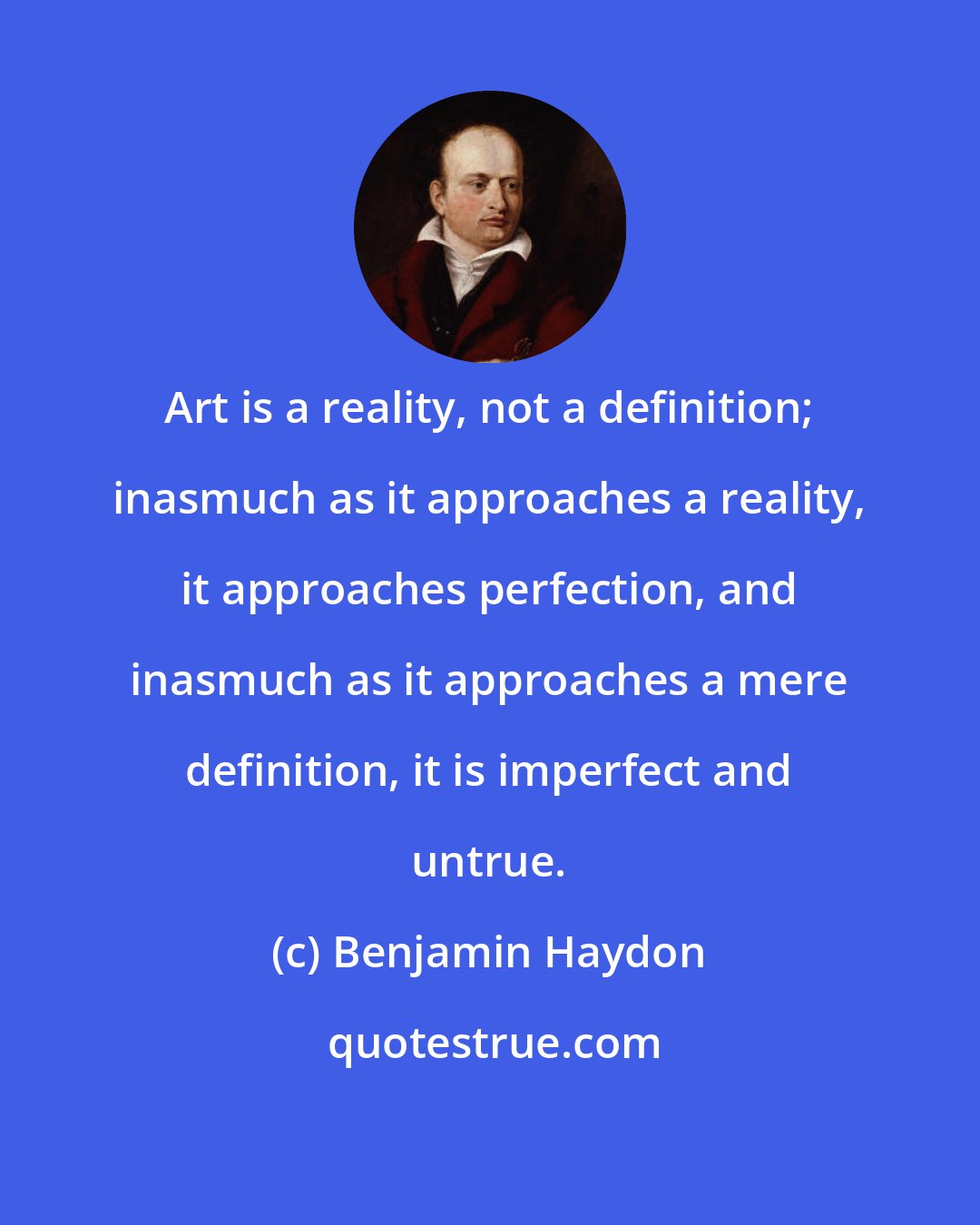 Benjamin Haydon: Art is a reality, not a definition; inasmuch as it approaches a reality, it approaches perfection, and inasmuch as it approaches a mere definition, it is imperfect and untrue.