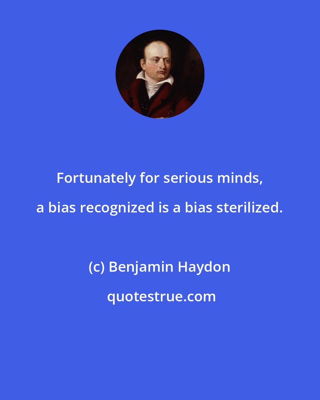 Benjamin Haydon: Fortunately for serious minds, a bias recognized is a bias sterilized.