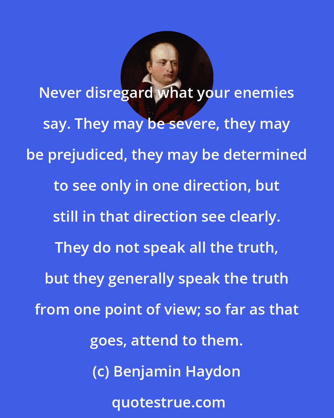 Benjamin Haydon: Never disregard what your enemies say. They may be severe, they may be prejudiced, they may be determined to see only in one direction, but still in that direction see clearly. They do not speak all the truth, but they generally speak the truth from one point of view; so far as that goes, attend to them.