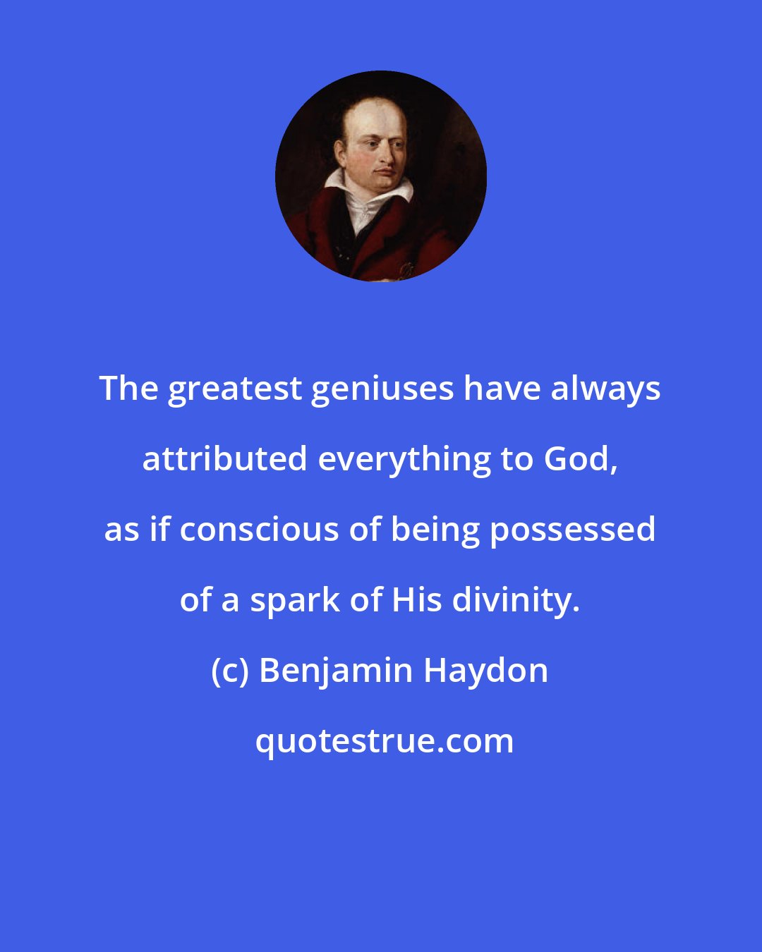 Benjamin Haydon: The greatest geniuses have always attributed everything to God, as if conscious of being possessed of a spark of His divinity.