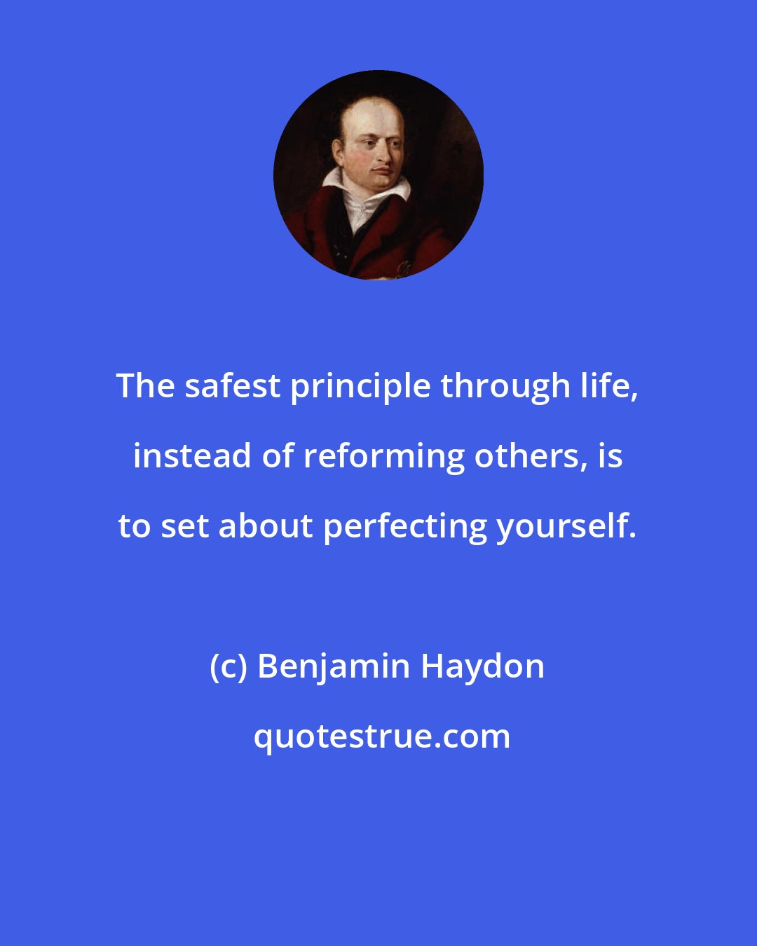 Benjamin Haydon: The safest principle through life, instead of reforming others, is to set about perfecting yourself.