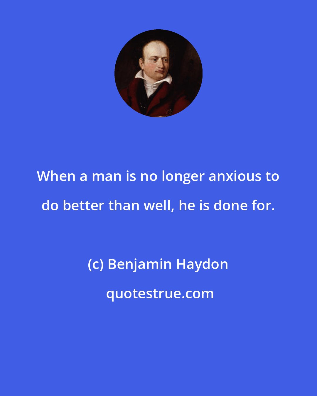 Benjamin Haydon: When a man is no longer anxious to do better than well, he is done for.