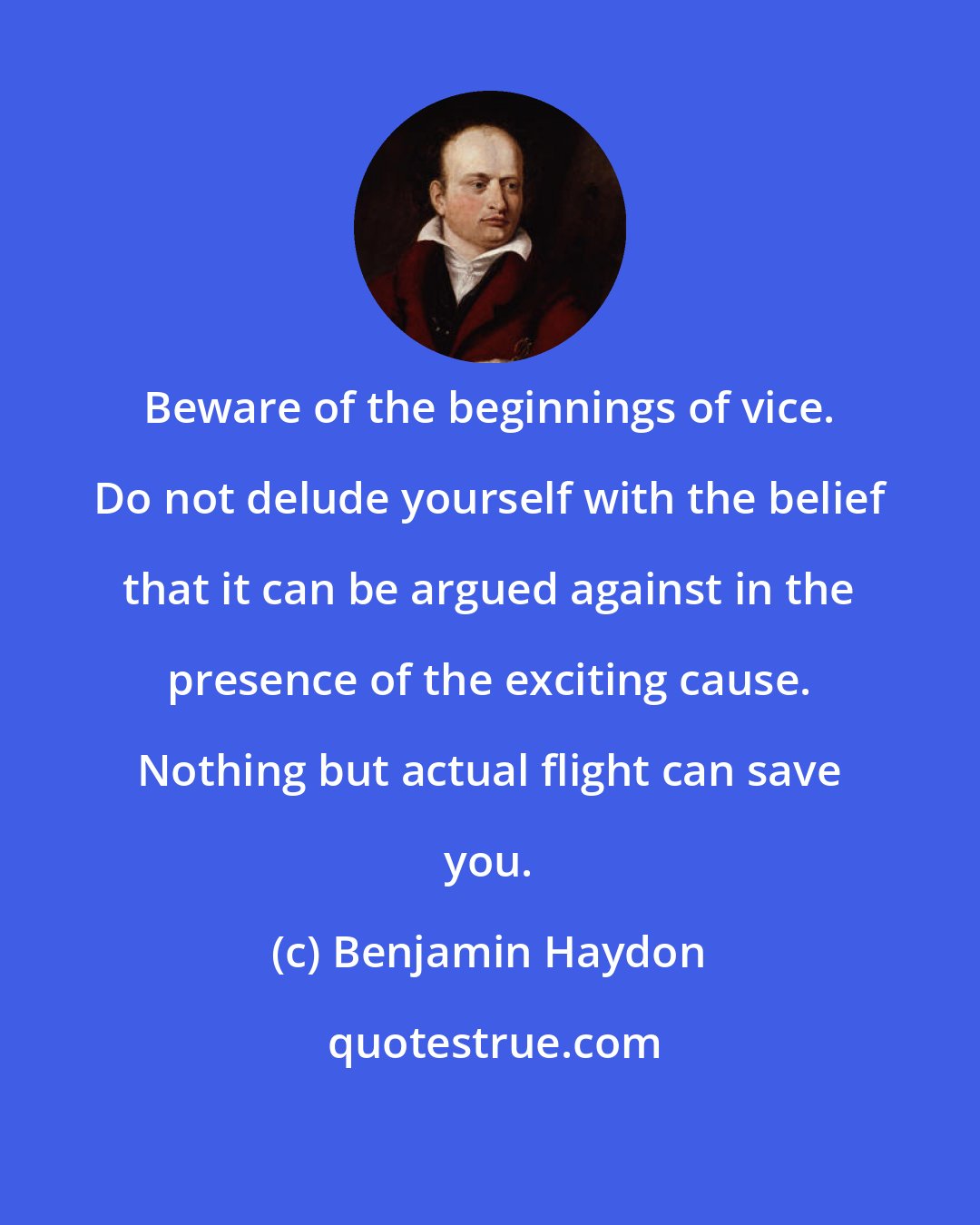 Benjamin Haydon: Beware of the beginnings of vice. Do not delude yourself with the belief that it can be argued against in the presence of the exciting cause. Nothing but actual flight can save you.