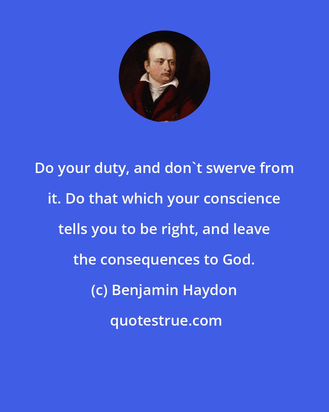 Benjamin Haydon: Do your duty, and don't swerve from it. Do that which your conscience tells you to be right, and leave the consequences to God.