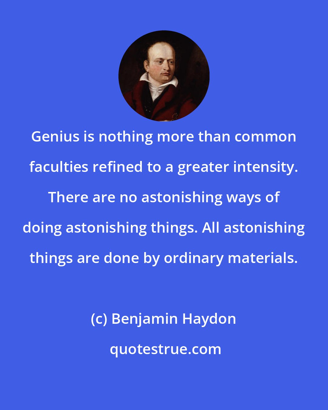 Benjamin Haydon: Genius is nothing more than common faculties refined to a greater intensity. There are no astonishing ways of doing astonishing things. All astonishing things are done by ordinary materials.