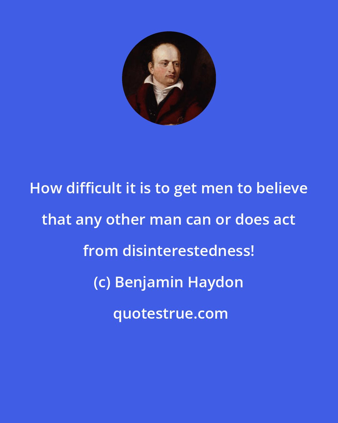 Benjamin Haydon: How difficult it is to get men to believe that any other man can or does act from disinterestedness!