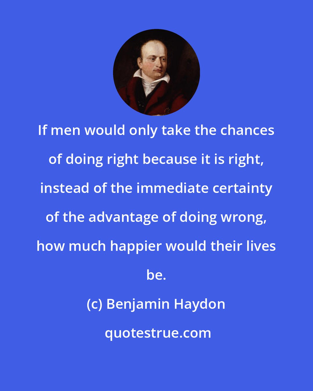 Benjamin Haydon: If men would only take the chances of doing right because it is right, instead of the immediate certainty of the advantage of doing wrong, how much happier would their lives be.