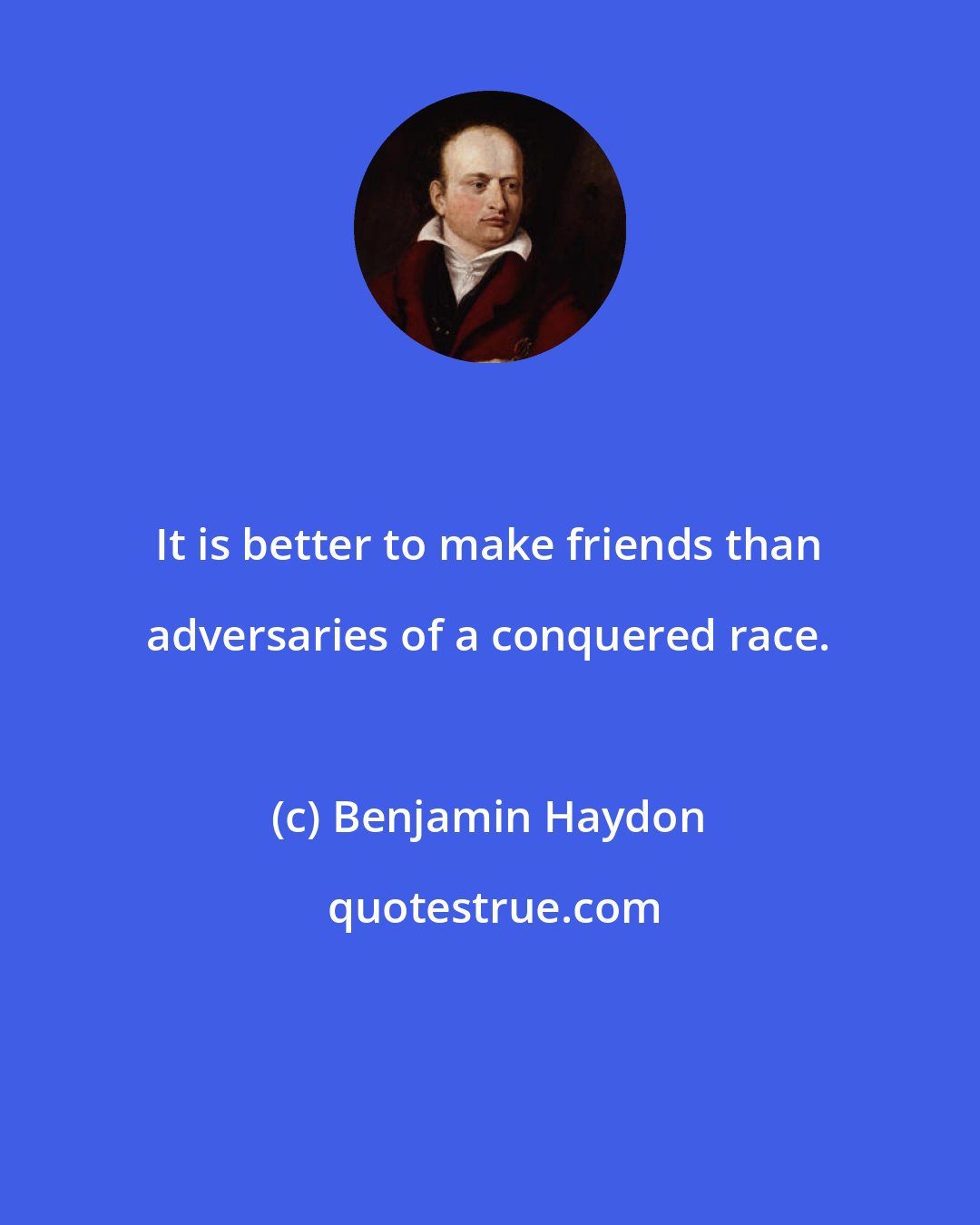 Benjamin Haydon: It is better to make friends than adversaries of a conquered race.