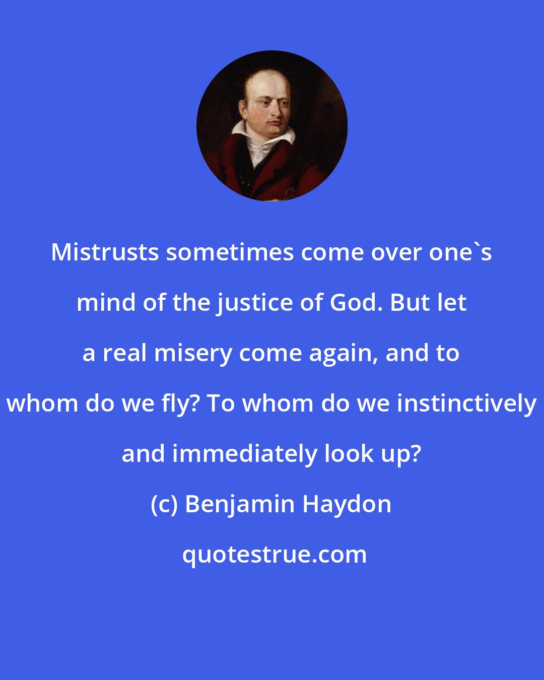 Benjamin Haydon: Mistrusts sometimes come over one's mind of the justice of God. But let a real misery come again, and to whom do we fly? To whom do we instinctively and immediately look up?