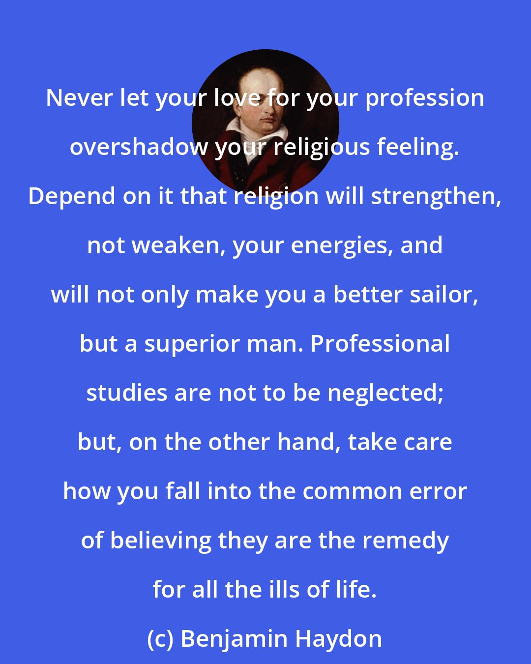 Benjamin Haydon: Never let your love for your profession overshadow your religious feeling. Depend on it that religion will strengthen, not weaken, your energies, and will not only make you a better sailor, but a superior man. Professional studies are not to be neglected; but, on the other hand, take care how you fall into the common error of believing they are the remedy for all the ills of life.