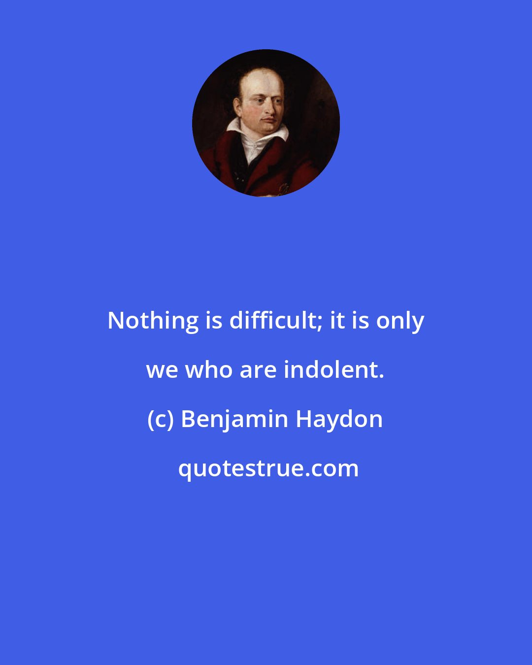 Benjamin Haydon: Nothing is difficult; it is only we who are indolent.