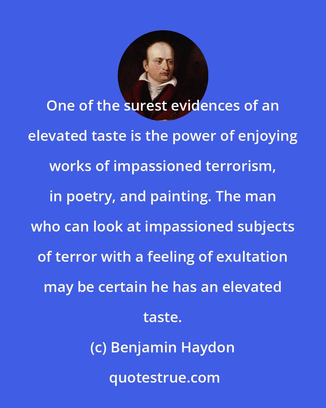 Benjamin Haydon: One of the surest evidences of an elevated taste is the power of enjoying works of impassioned terrorism, in poetry, and painting. The man who can look at impassioned subjects of terror with a feeling of exultation may be certain he has an elevated taste.