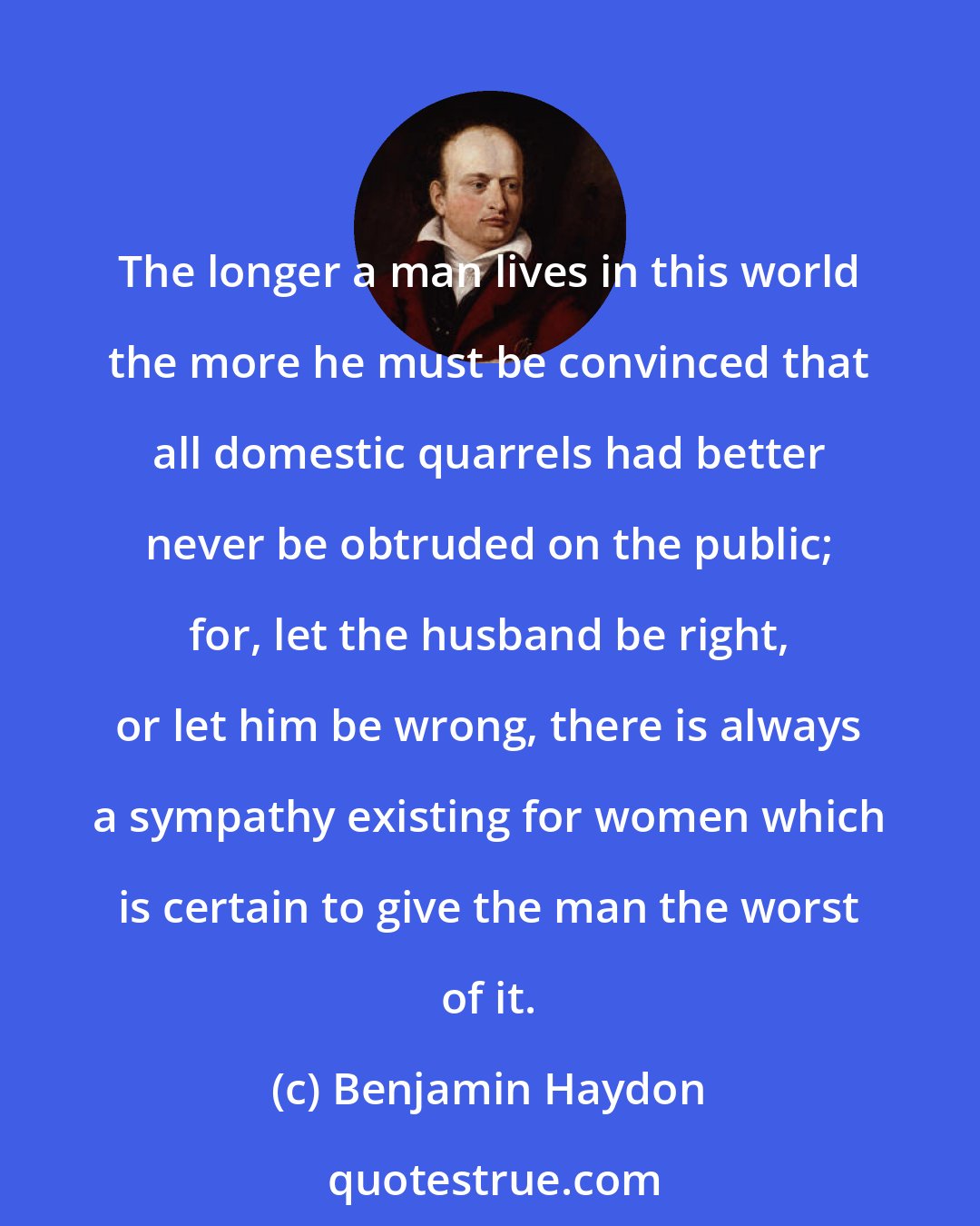 Benjamin Haydon: The longer a man lives in this world the more he must be convinced that all domestic quarrels had better never be obtruded on the public; for, let the husband be right, or let him be wrong, there is always a sympathy existing for women which is certain to give the man the worst of it.