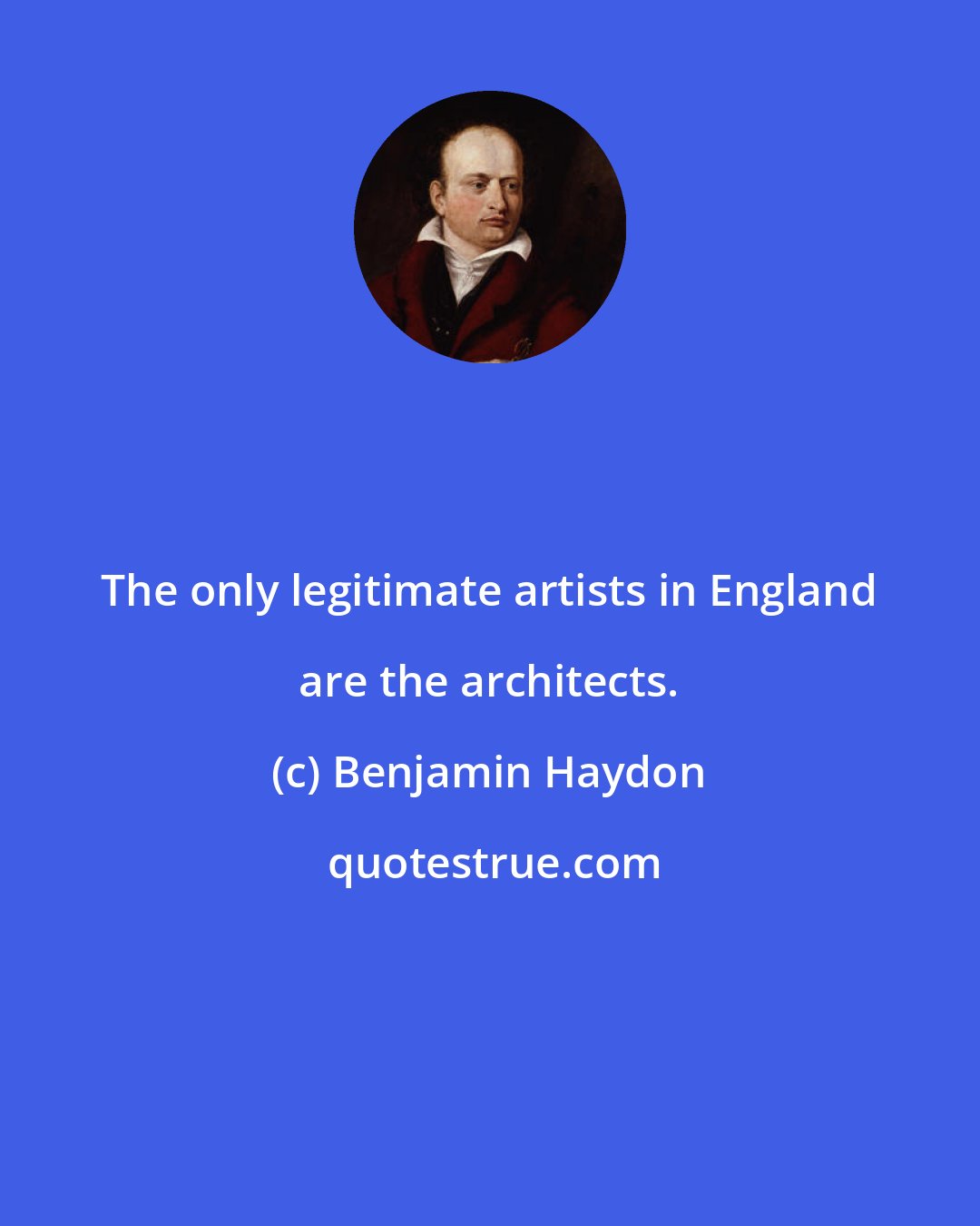 Benjamin Haydon: The only legitimate artists in England are the architects.