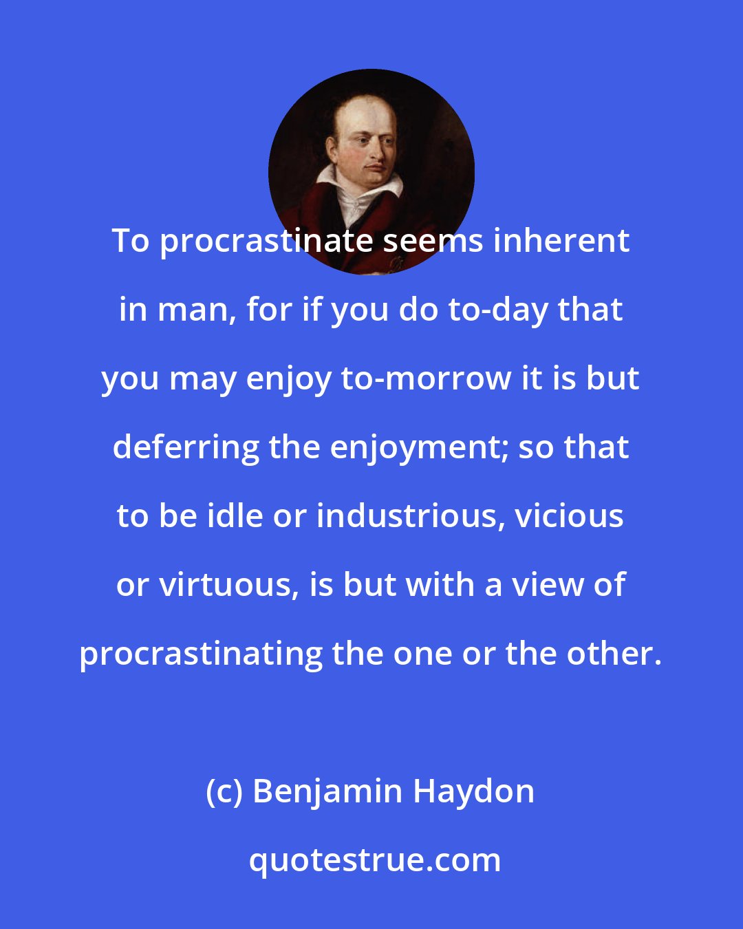 Benjamin Haydon: To procrastinate seems inherent in man, for if you do to-day that you may enjoy to-morrow it is but deferring the enjoyment; so that to be idle or industrious, vicious or virtuous, is but with a view of procrastinating the one or the other.