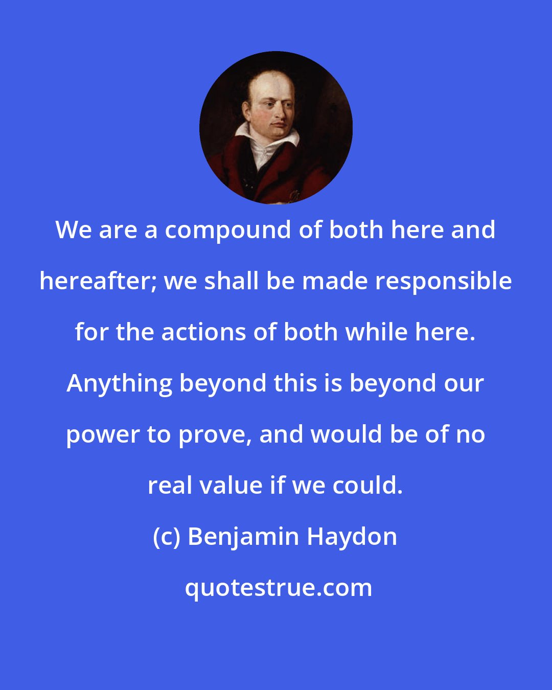 Benjamin Haydon: We are a compound of both here and hereafter; we shall be made responsible for the actions of both while here. Anything beyond this is beyond our power to prove, and would be of no real value if we could.