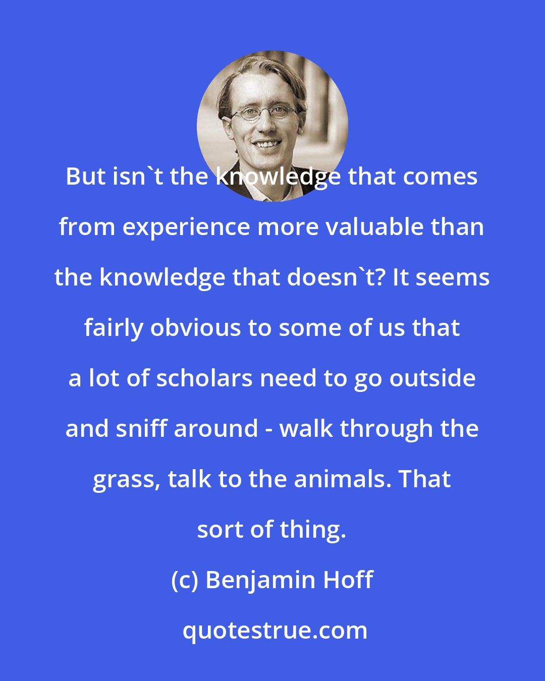 Benjamin Hoff: But isn't the knowledge that comes from experience more valuable than the knowledge that doesn't? It seems fairly obvious to some of us that a lot of scholars need to go outside and sniff around - walk through the grass, talk to the animals. That sort of thing.