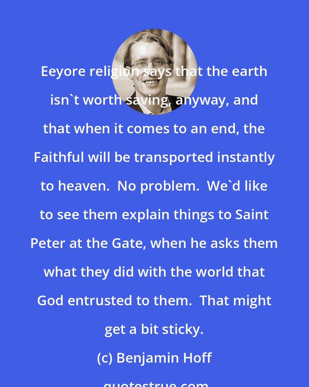 Benjamin Hoff: Eeyore religion says that the earth isn't worth saving, anyway, and that when it comes to an end, the Faithful will be transported instantly to heaven.  No problem.  We'd like to see them explain things to Saint Peter at the Gate, when he asks them what they did with the world that God entrusted to them.  That might get a bit sticky.