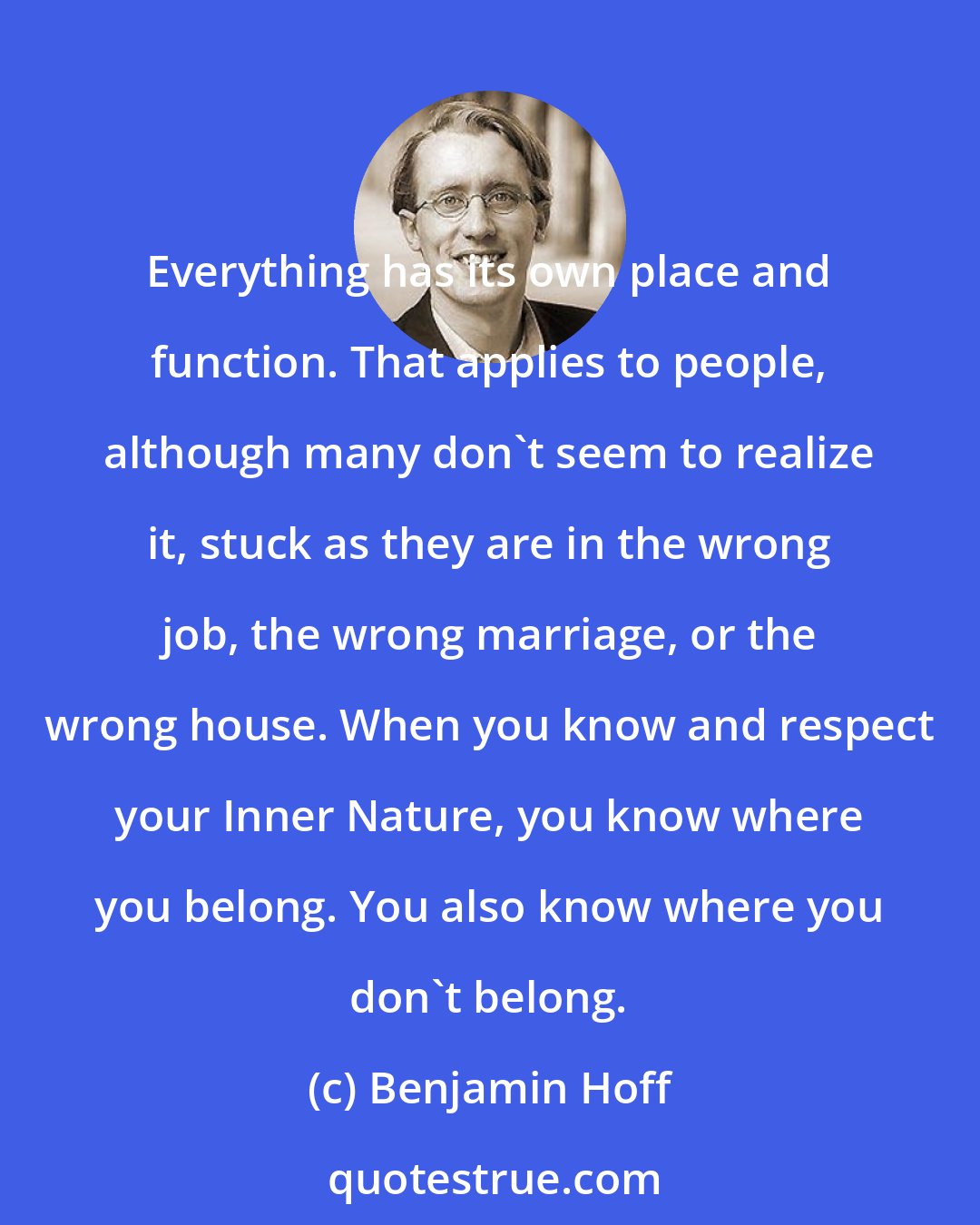 Benjamin Hoff: Everything has its own place and function. That applies to people, although many don't seem to realize it, stuck as they are in the wrong job, the wrong marriage, or the wrong house. When you know and respect your Inner Nature, you know where you belong. You also know where you don't belong.